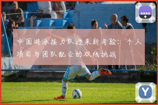 中国游泳接力队迎来新考验:个人项目与团队配合的双线挑战