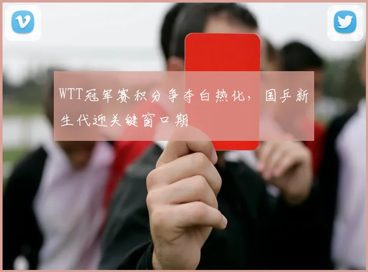 WTT冠军赛积分争夺白热化,国乒新生代迎关键窗口期