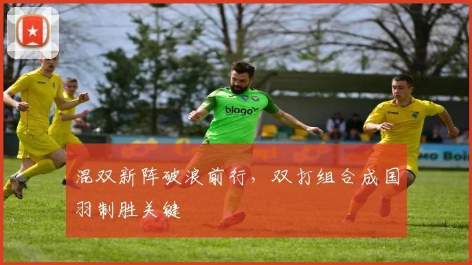 混双新阵破浪前行,双打组合成国羽制胜关键