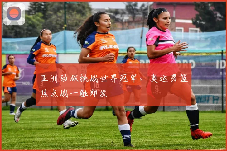 亚洲劲旅挑战世界冠军,奥运男篮焦点战一触即发