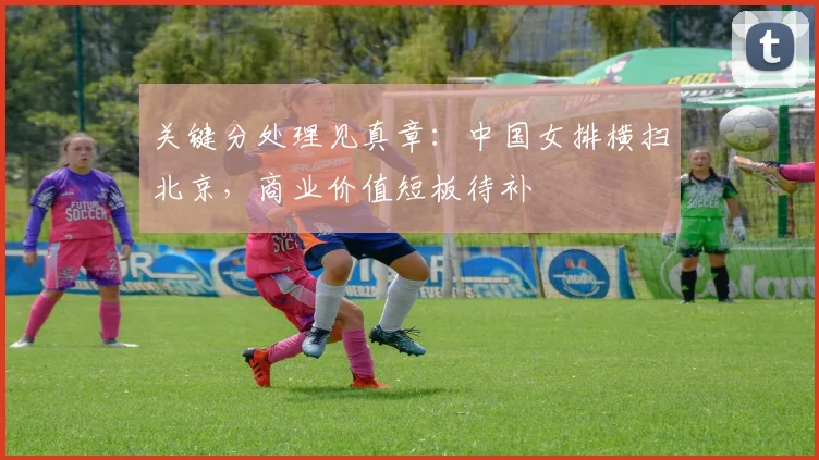 关键分处理见真章：中国女排横扫北京，商业价值短板待补 - 88看球