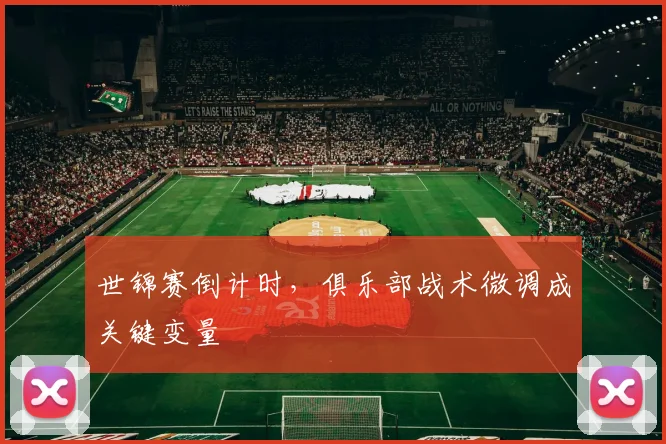 世锦赛倒计时,俱乐部战术微调成关键变量