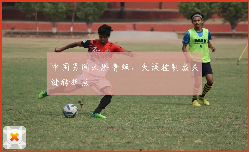 中国男网大胜晋级,失误控制成关键转折点