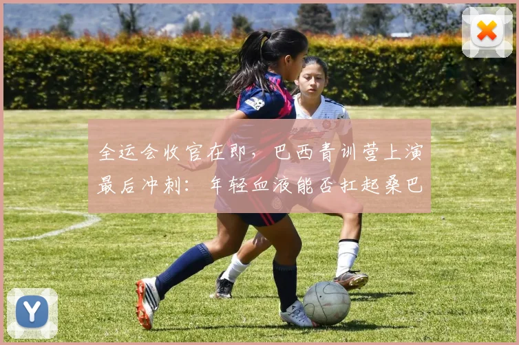 全运会收官在即，巴西青训营上演最后冲刺：年轻血液能否扛起桑巴大旗 - 88看球