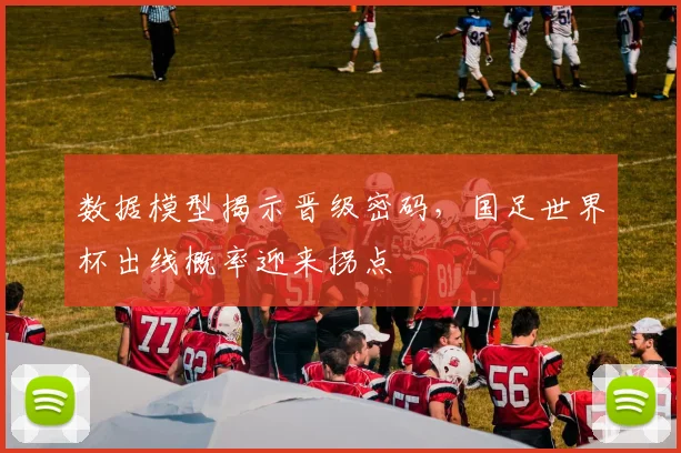 数据模型揭示晋级密码,国足世界杯出线概率迎来拐点