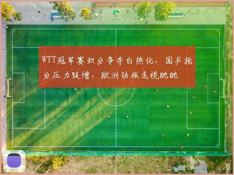 WTT冠军赛积分争夺白热化,国乒抢分压力陡增,欧洲劲旅虎视眈眈