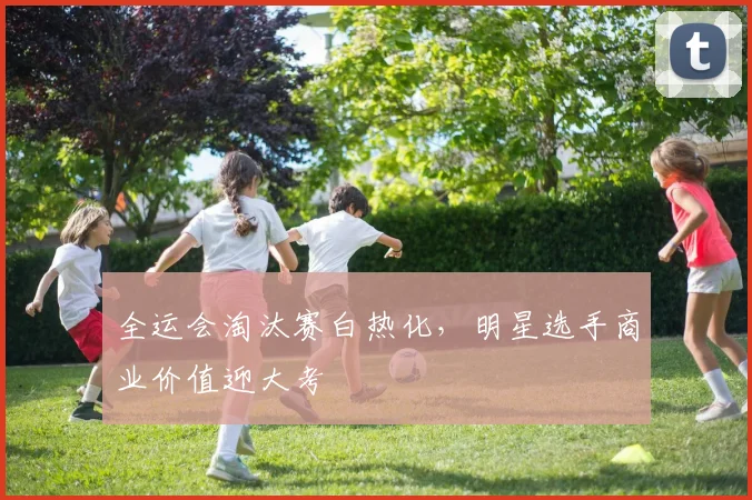 全运会淘汰赛白热化,明星选手商业价值迎大考