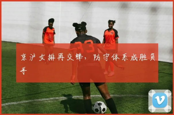 京沪女排再交锋,防守体系成胜负手