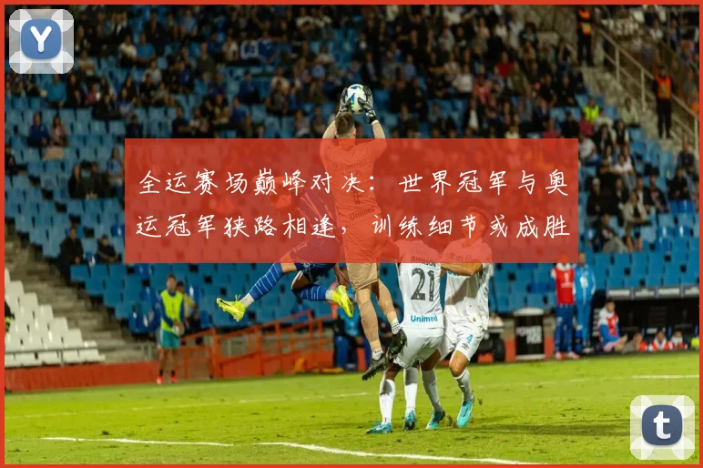 全运赛场巅峰对决：世界冠军与奥运冠军狭路相逢，训练细节或成胜负手 - 88看球