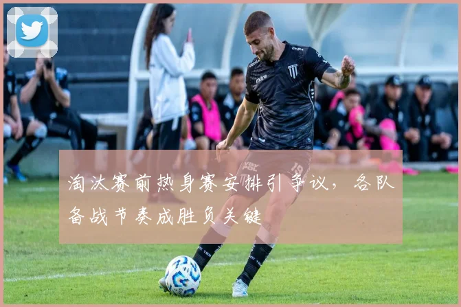 淘汰赛前热身赛安排引争议，各队备战节奏成胜负关键