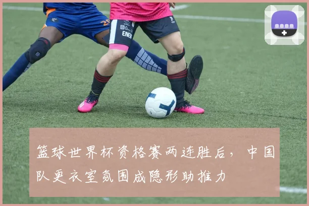 篮球世界杯资格赛两连胜后,中国队更衣室氛围成隐形助推力