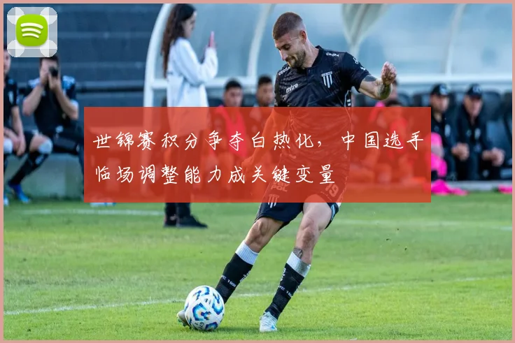 世锦赛积分争夺白热化,中国选手临场调整能力成关键变量