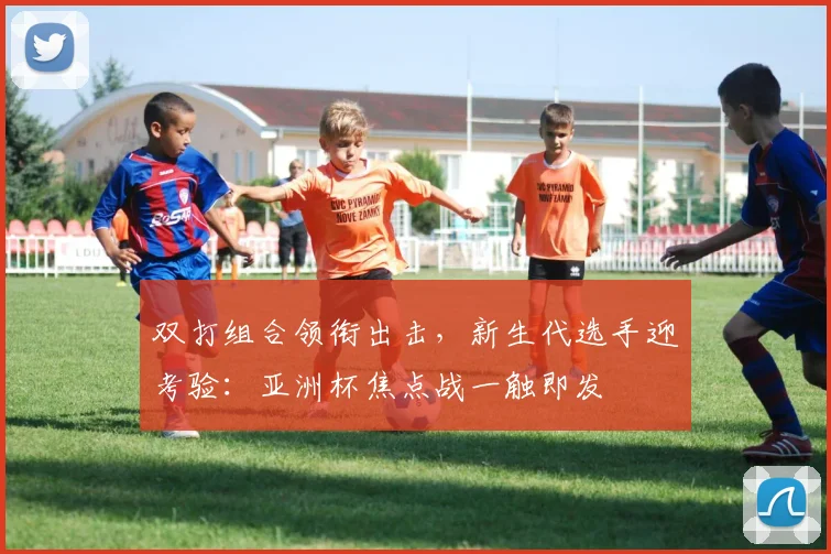 双打组合领衔出击，新生代选手迎考验：亚洲杯焦点战一触即发 - 88看球
