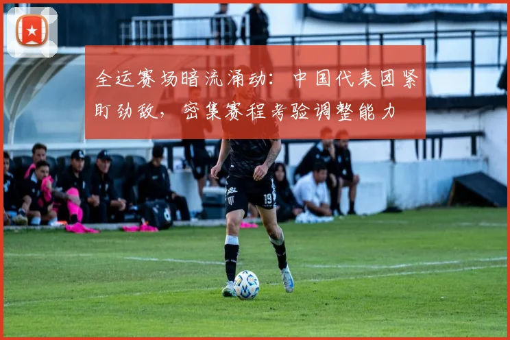 全运赛场暗流涌动：中国代表团紧盯劲敌，密集赛程考验调整能力 - 88看球