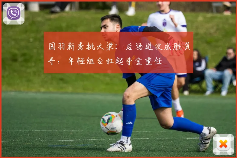 国羽新秀挑大梁：后场进攻成胜负手，年轻组合扛起夺金重任 - 88看球