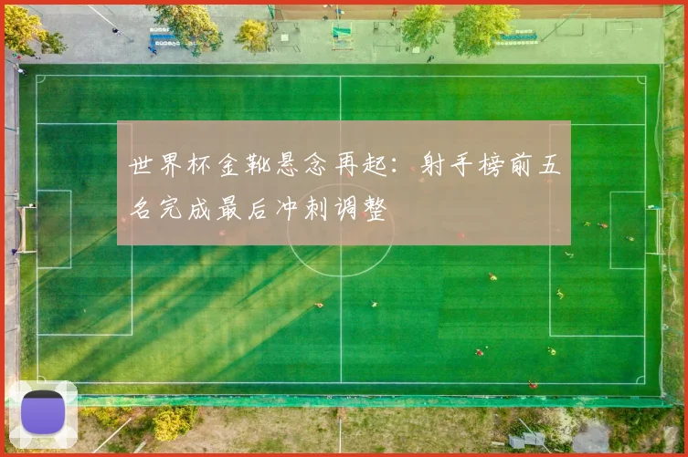 世界杯金靴悬念再起:射手榜前五名完成最后冲刺调整