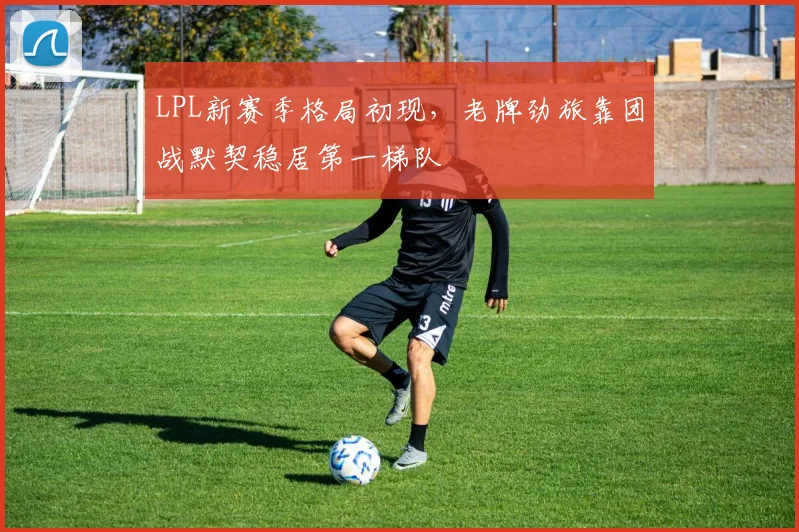 LPL新赛季格局初现,老牌劲旅靠团战默契稳居第一梯队