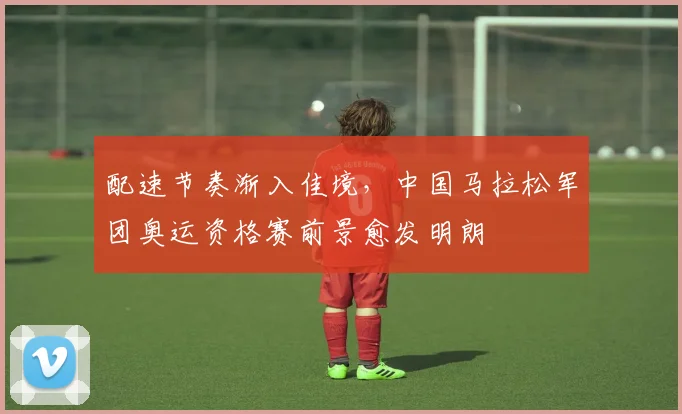 配速节奏渐入佳境,中国马拉松军团奥运资格赛前景愈发明朗