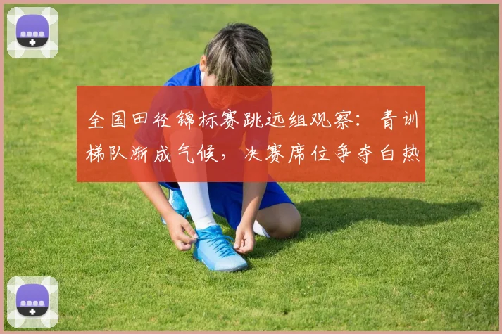 全国田径锦标赛跳远组观察:青训梯队渐成气候,决赛席位争夺白热化