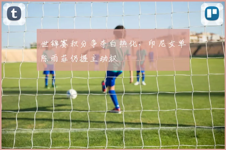 世锦赛积分争夺白热化,印尼女单陈雨菲仍握主动权