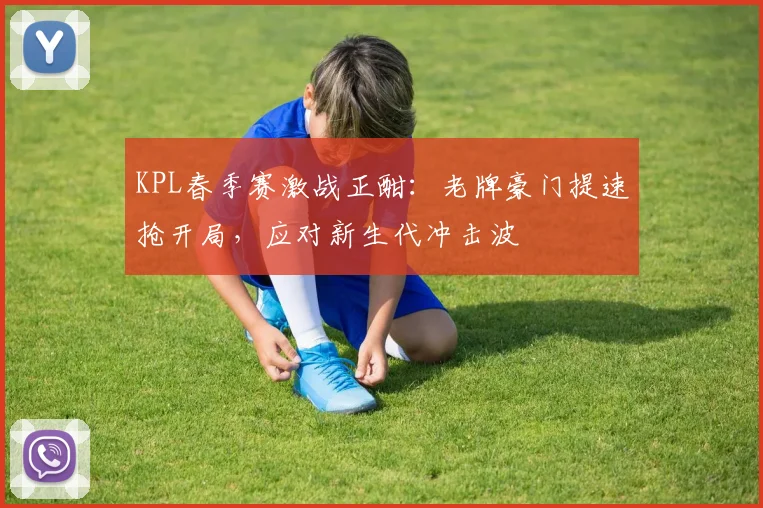 KPL春季赛激战正酣:老牌豪门提速抢开局,应对新生代冲击波
