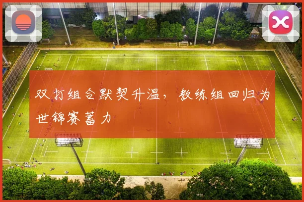 双打组合默契升温，教练组回归为世锦赛蓄力 - 88看球