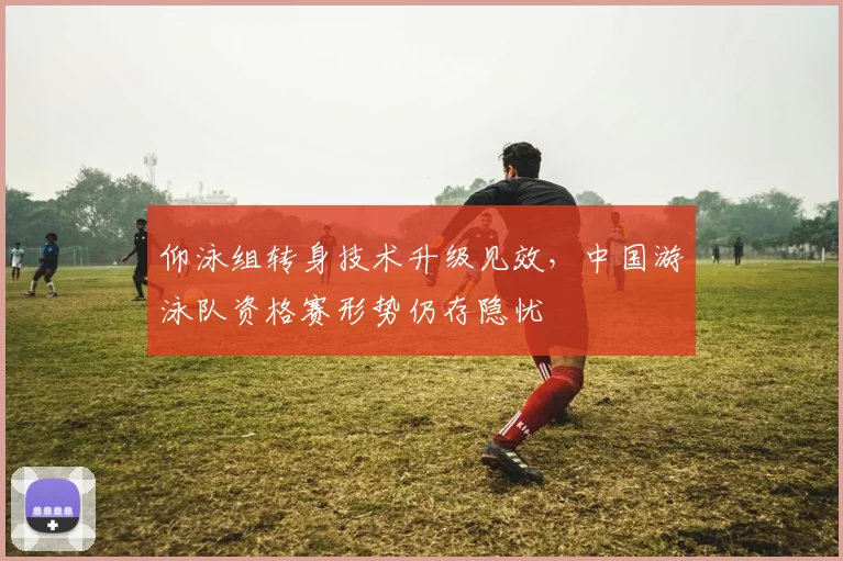 仰泳组转身技术升级见效,中国游泳队资格赛形势仍存隐忧
