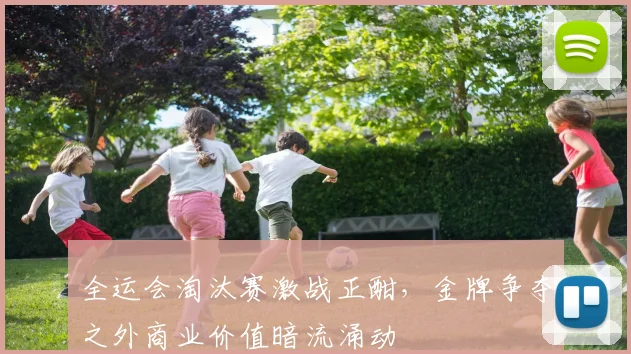 全运会淘汰赛激战正酣,金牌争夺之外商业价值暗流涌动