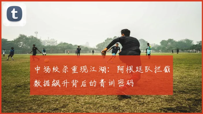 中场绞杀重现江湖:阿根廷队拦截数据飙升背后的青训密码