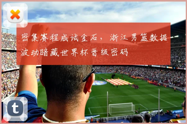 密集赛程成试金石,浙江男篮数据波动暗藏世界杯晋级密码