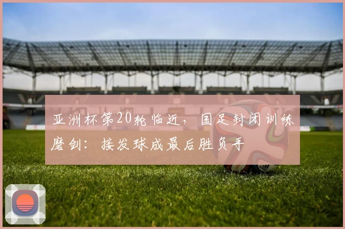 亚洲杯第20轮临近,国足封闭训练磨剑:接发球成最后胜负手