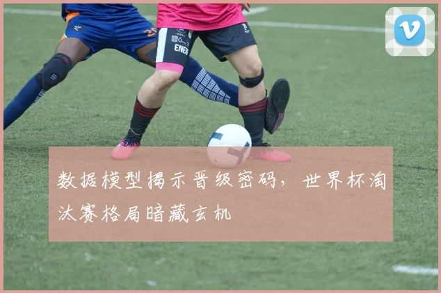 数据模型揭示晋级密码,世界杯淘汰赛格局暗藏玄机