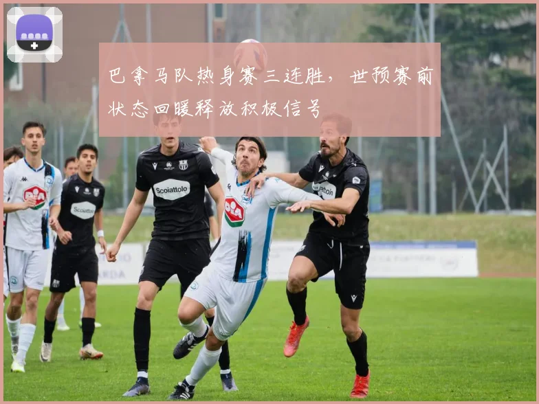 巴拿马队热身赛三连胜,世预赛前状态回暖释放积极信号
