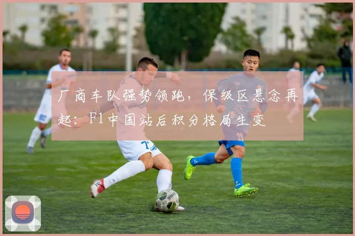 厂商车队强势领跑，保级区悬念再起：F1中国站后积分格局生变 - 88看球
