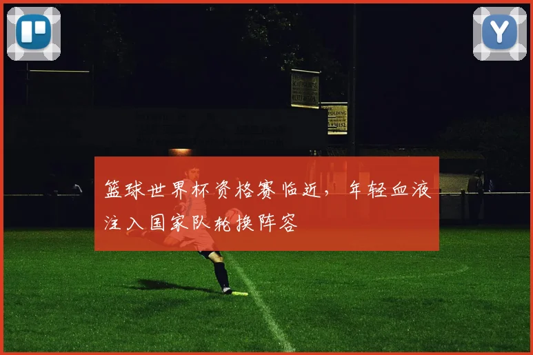 篮球世界杯资格赛临近,年轻血液注入国家队轮换阵容