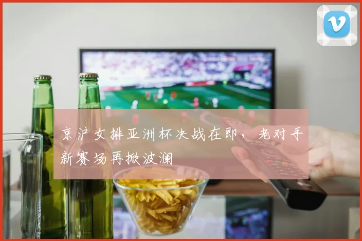京沪女排亚洲杯决战在即，老对手新赛场再掀波澜