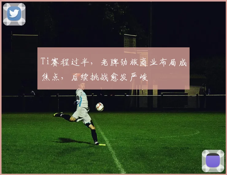 Ti赛程过半，老牌劲旅商业布局成焦点，后续挑战愈发严峻