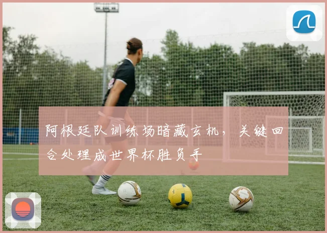 阿根廷队训练场暗藏玄机，关键回合处理成世界杯胜负手
