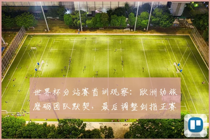 世界杯分站赛首训观察:欧洲劲旅磨砺团队默契,最后调整剑指正赛