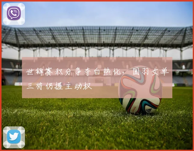 世锦赛积分争夺白热化,国羽女单三将仍握主动权