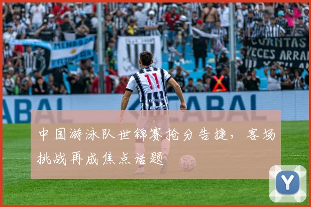 中国游泳队世锦赛抢分告捷,客场挑战再成焦点话题