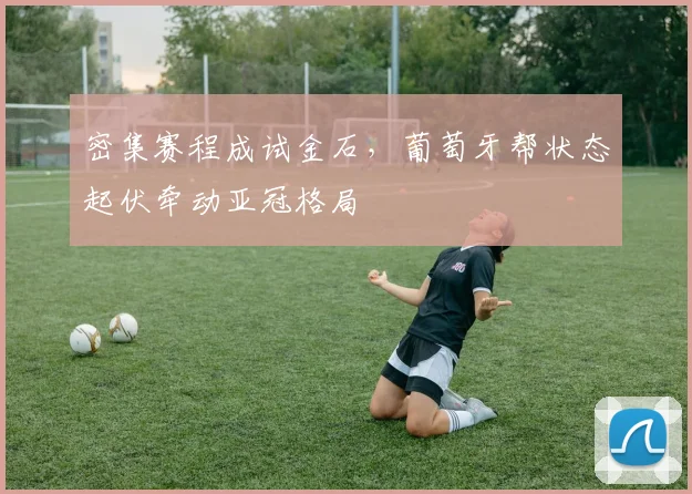 密集赛程成试金石，葡萄牙帮状态起伏牵动亚冠格局