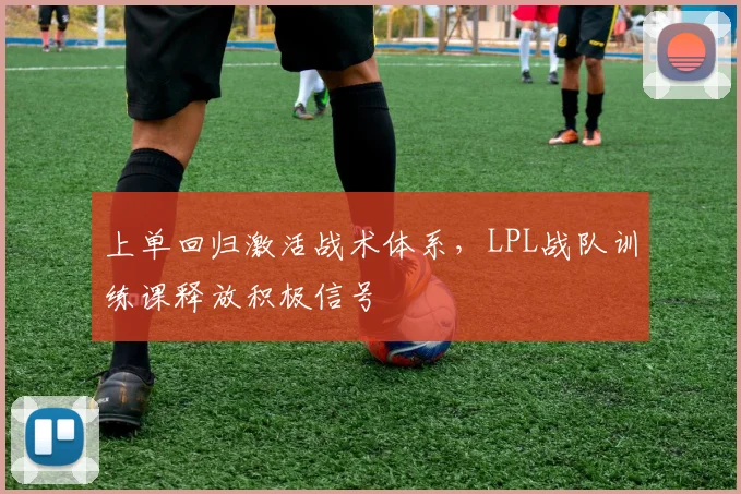 上单回归激活战术体系,LPL战队训练课释放积极信号
