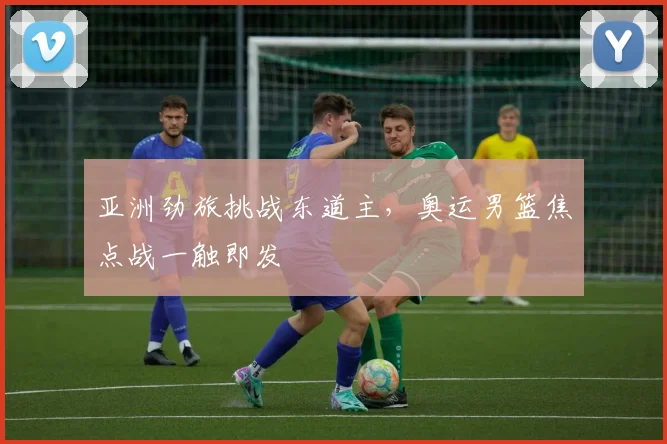 亚洲劲旅挑战东道主,奥运男篮焦点战一触即发