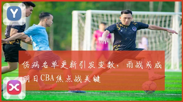 伤病名单更新引发变数，雨战或成明日CBA焦点战关键