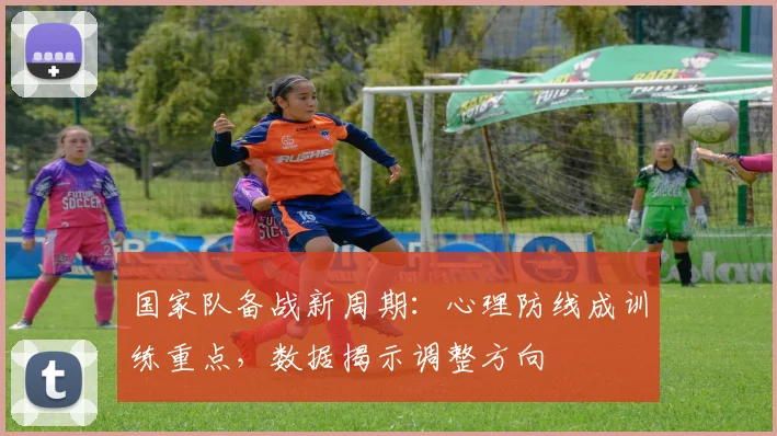 国家队备战新周期：心理防线成训练重点，数据揭示调整方向 - 88看球