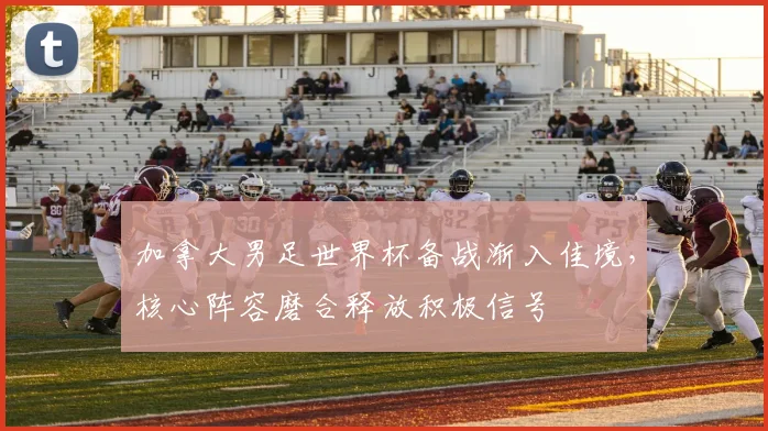 加拿大男足世界杯备战渐入佳境,核心阵容磨合释放积极信号
