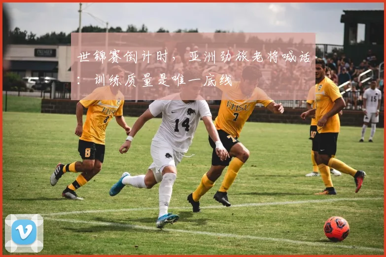 世锦赛倒计时,亚洲劲旅老将喊话:训练质量是唯一底线