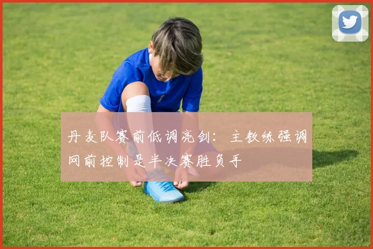 丹麦队赛前低调亮剑:主教练强调网前控制是半决赛胜负手